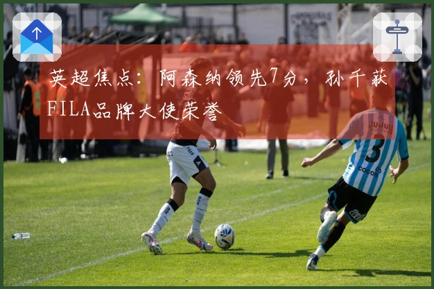 英超焦点：阿森纳领先7分，孙千获FILA品牌大使荣誉