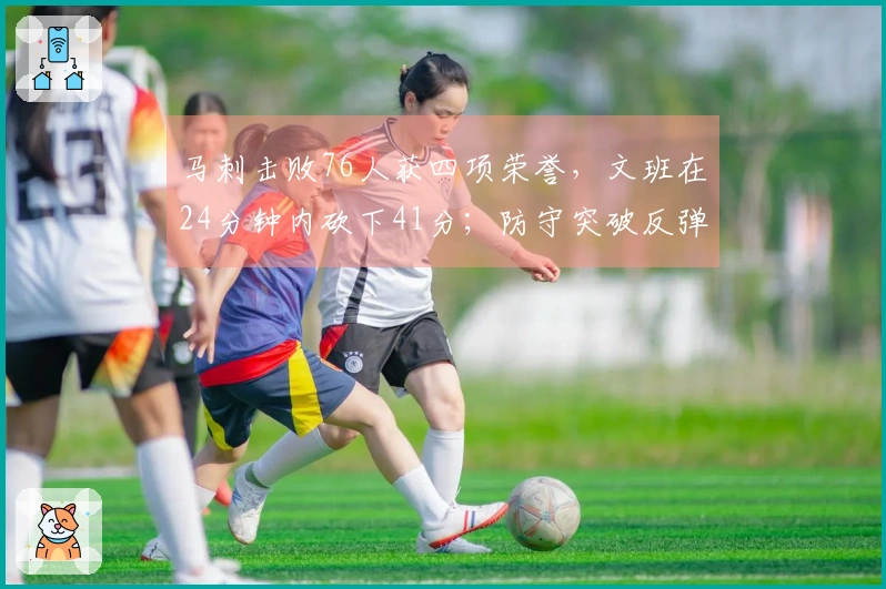 马刺击败76人获四项荣誉，文班在24分钟内砍下41分；防守突破反弹，未来值得期待