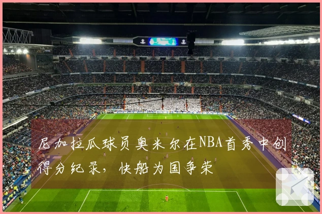 尼加拉瓜球员奥米尔在NBA首秀中创得分纪录，快船为国争荣