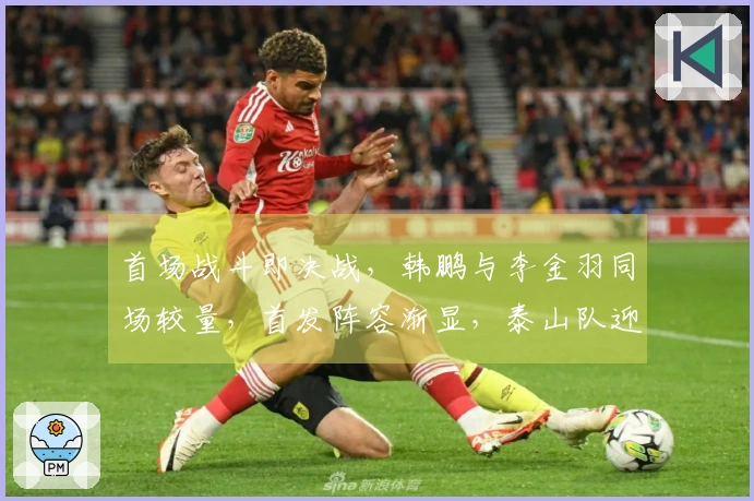 首场战斗即决战，韩鹏与李金羽同场较量，首发阵容渐显，泰山队迎来开门红