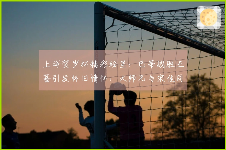 上海贺岁杯精彩纷呈，巴蒂战胜王蔷引发怀旧情怀，大师兄与宋佳同台出席