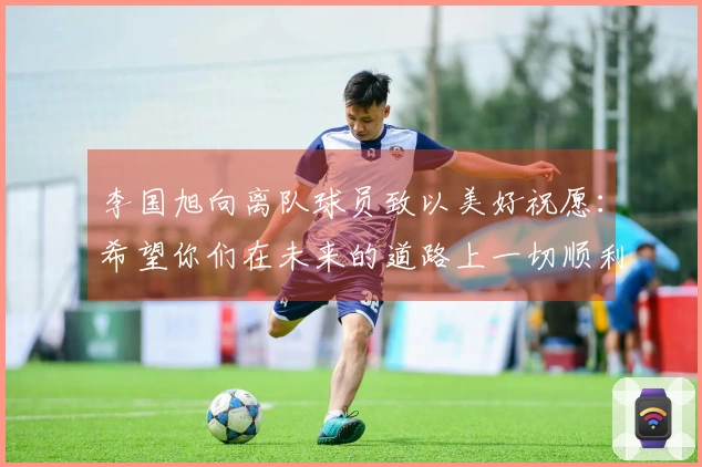 李国旭向离队球员致以美好祝愿：希望你们在未来的道路上一切顺利