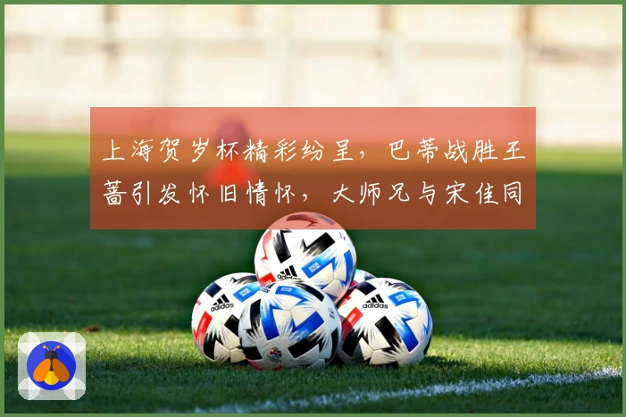 上海贺岁杯精彩纷呈，巴蒂战胜王蔷引发怀旧情怀，大师兄与宋佳同台出席