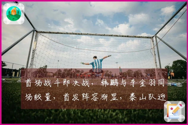 首场战斗即决战，韩鹏与李金羽同场较量，首发阵容渐显，泰山队迎来开门红