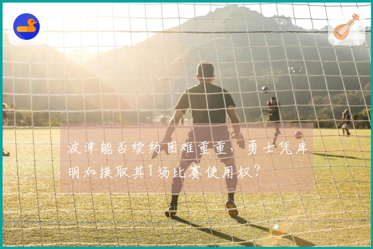 波津能否续约困难重重，勇士凭库明加换取其1场比赛使用权？