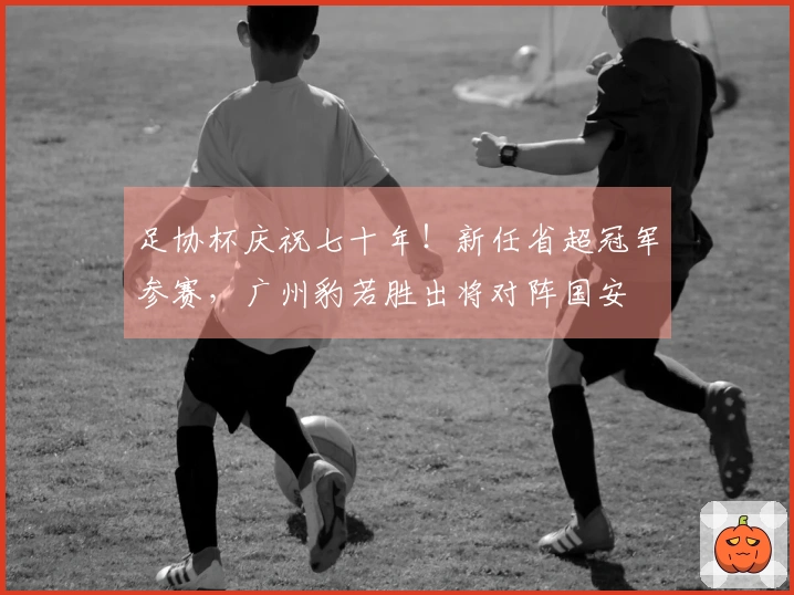 足协杯庆祝七十年！新任省超冠军参赛，广州豹若胜出将对阵国安
