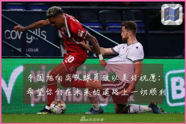 李国旭向离队球员致以美好祝愿：希望你们在未来的道路上一切顺利