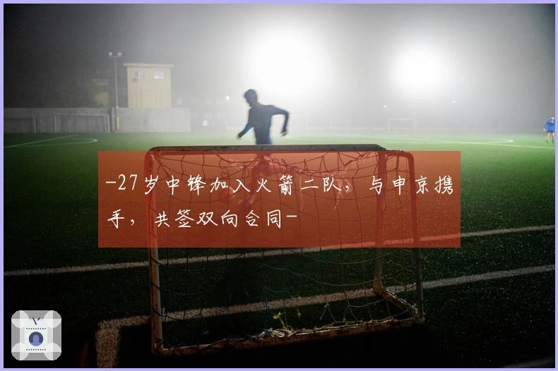 -27岁中锋加入火箭二队，与申京携手，共签双向合同-