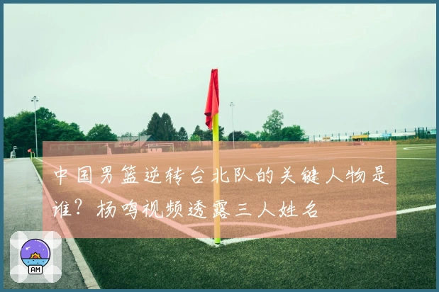 中国男篮逆转台北队的关键人物是谁？杨鸣视频透露三人姓名