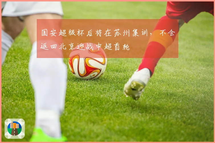 国安超级杯后将在苏州集训，不会返回北京迎战中超首轮