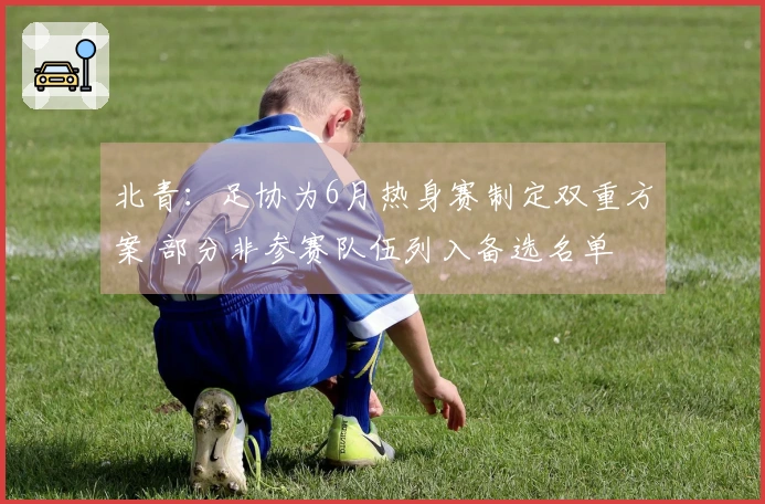 北青：足协为6月热身赛制定双重方案 部分非参赛队伍列入备选名单