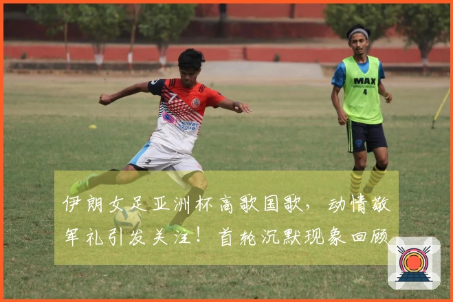 伊朗女足亚洲杯高歌国歌，动情敬军礼引发关注！首轮沉默现象回顾