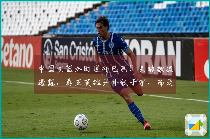 中国女篮加时逆转巴西！关键数据透露，真正英雄并非张子宇，而是她
