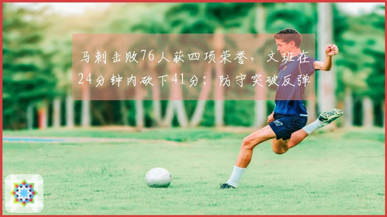 马刺击败76人获四项荣誉，文班在24分钟内砍下41分；防守突破反弹，未来值得期待