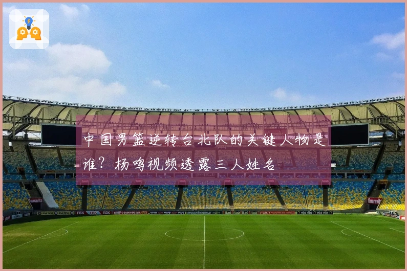 中国男篮逆转台北队的关键人物是谁？杨鸣视频透露三人姓名