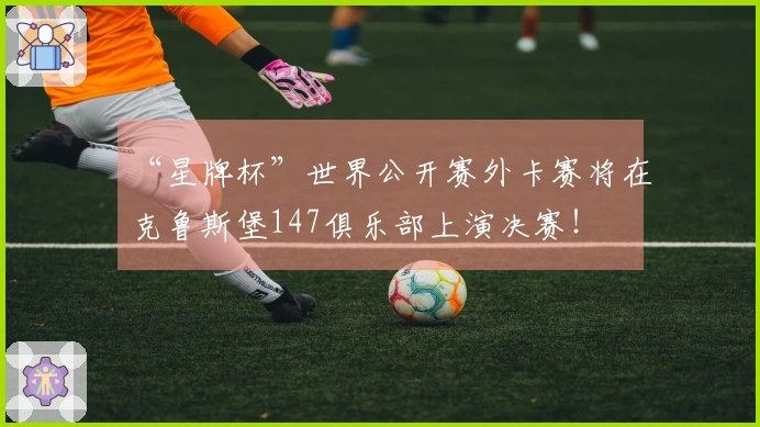 “星牌杯”世界公开赛外卡赛将在克鲁斯堡147俱乐部上演决赛！